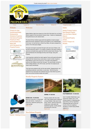 Trouble viewing this email? View in your browser




    Website                      Welcome                                                                            Index
    Property for Sale                                                                                               Weekly Property Feature
    Guesthouses/Hotels                                                                                              New Release Property
                                 Bafana Bafana might have bowed out of the 2010 Fifa World Cup, but South
    Developments                                                                                                    From the Desk of Marcel
                                 Africa’s support for the tournament remains intact – thanks to a spectacular
    Winelands Properties                                                                                            Deacon
                                 final performance by the national team.
    International Property                                                                                          International Property
    Property for Rent            The South African football squad performed gallantly to beat European              Articles
    Accommodation SA             giants and former champions France by two goals to one in Bloemfontein             Events/ Things to do
    News Cafe                    on 22 June. For the first time in World Cup history, the team amassed four         Recipes
                                 points in the initial group stages.
    2010 Fifa World Cup
    Property Finance
                                 This was not enough to see them through to the next round. Mexico, who
                                 lost their last group match 0-1 to Uruguay, finished on the same number of
                                 points but conceded fewer goals than the 83rd ranked South Africans. This
                                 gave the Mexicans the advantage and they went through, along with
                                 Uruguay.

                                 Local supporters watched the match against France with great enthusiasm,
                                 hoping that their beloved boys would score a record number of goals to
                                 thwart Mexico’s push to the round of 16. The nation was gripped by
                                 euphoria when Bafana scored their first goal. The second goal, scored by
                                 striker Katlego Mphela in the 37th minute, sent them into raptures and
                                 raised hopes dramatically.

                                 That hope was sustained right until the last whistle. Disappointment, and
                                 contrasting excitement, was written on every face.  With the final this 
                                 weekend we can still enjoy the excitement and joy of the World Cup 2010
                                 which we as South Africans hosted with pride!!!
                  
                                 Weekly Property Feature
                  
                  
                  
                  
                  
                  
                  
                  
                  
                                                                                                                    PLETTENBERG BAY - R4 500 000
                                                                           GEORGE - R1 050 000

                                                                                                                    GOLF COURSE FRONTAGE A rare
                                 MOSSEL BAY - R2 200 000                   Popular complex with only a few
                                                                                                                    opportunity indeed! This 4,1187
                                 Best buy in this price. 2 Living areas,   units. Open spaces gives a feeling of
                                                                                                                    hectare property in Plettenberg Bay,
                                 open plan kitchen, 3 bedrooms, 2          a tranquil lifestyle. Open plan living
                                                                                                                    South Africa, has the magnificent
                                 bathrooms, basement parking and           areas, kitchen, spacious bedrooms,
                                                                                                                    Plettenberg Bay golf course and
                                 single garage.                            2 bathrooms, lovely patio with
                                                                                                                    Country Club as a neighbour.
                                 Read more.                                established garden, double garage
                                                                                                                    Situated on a North facing hillside
                                                                           and parking for a third car.
                                                                                                                    adgacent to  
                                                                           Read more.
                                                                                                                    Read more.

                                 New Release Property
                              
Tramonto - Weddings & Events
 
 
 
 
 
 
                  
                                                                                                CAPE TOWN - R13 500 000 
 