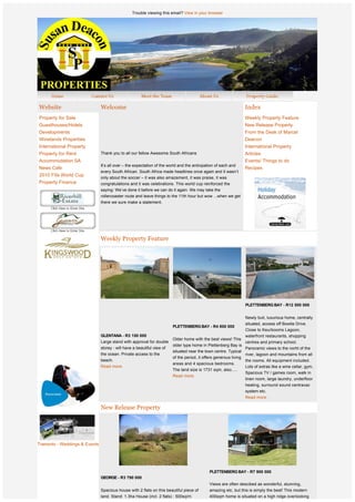 Trouble viewing this email? View in your browser




    Website                      Welcome                                                                           Index
    Property for Sale                                                                                              Weekly Property Feature
    Guesthouses/Hotels                                                                                             New Release Property
    Developments                                                                                                   From the Desk of Marcel
    Winelands Properties                                                                                           Deacon
    International Property                                                                                         International Property
    Property for Rent            Thank you to all our fellow Awesome South Africans                                Articles
    Accommodation SA                                                                                               Events/ Things to do
                                 It’s all over – the expectation of the world and the anticipation of each and
    News Cafe                                                                                                      Recipes
                                 every South African. South Africa made headlines once again and it wasn’t
    2010 Fifa World Cup
                                 only about the soccer – it was also amazement, it was praise, it was
    Property Finance             congratulations and it was celebrations. This world cup reinforced the
                                 saying: We’ve done it before we can do it again. We may take the
                                 rollercoaster route and leave things to the 11th hour but wow ...when we get
                                 there we sure make a statement.




                                 Weekly Property Feature




                  
                  
                  
                  
                  
                                                                                                                   PLETTENBERG BAY - R12 500 000
                  
                                                                                                                   Newly buit, luxurious home, centrally
                                                                                                                   situated, access off Bowtie Drive.
                                                                          PLETTENBERG BAY - R4 800 000
                                                                                                                   Close to Keurbooms Lagoon,
                                 GLENTANA - R3 150 000                                                             waterfront restaurants, shopping
                                                                          Older home with the best views! This
                                 Large stand with approval for double                                              centres and primary school.
                                                                          older type home in Plettenberg Bay is
                                 storey - will have a beautiful view of                                            Panoramic views to the norht of the
                                                                          situated near the town centre. Typical
                                 the ocean. Private access to the                                                  river, lagoon and mountains from all
                                                                          of the period, it offers generous living
                                 beach.                                                                            the rooms. All equipment included.
                                                                          areas and 4 spacious bedrooms.
                                 Read more.                                                                        Lots of extras like a wine cellar, gym,
                                                                          The land size is 1731 sqm, also.....
                                                                                                                   Spacious TV / games room, walk in
                                                                          Read more.
                                                                                                                   linen room, large laundry, underfloor
                                                                                                                   heating, surround sound centravac
                                                                                                                   system etc.  
                                                                                                                   Read more.

                                 New Release Property
                  



                              
Tramonto - Weddings & Events
 
 
 
                                                                                               PLETTENBERG BAY - R7 900 000 
                                 GEORGE - R3 790 000
                                                                                               Views are often descibed as wonderful, stunning,
                                 Spacious house with 2 flats on this beautiful piece of        amazing etc, but this is simply the best! This modern
                                 land. Stand: 1.3ha House (incl. 2 flats) : 500sq/m            400sqm home is situated on a high ridge overlooking
 