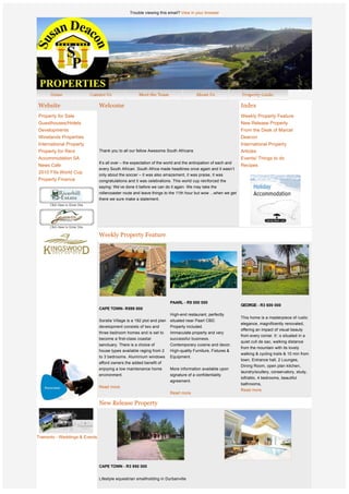 Trouble viewing this email? View in your browser




    Website                      Welcome                                                                         Index
    Property for Sale                                                                                            Weekly Property Feature
    Guesthouses/Hotels                                                                                           New Release Property
    Developments                                                                                                 From the Desk of Marcel
    Winelands Properties                                                                                         Deacon
    International Property                                                                                       International Property
    Property for Rent            Thank you to all our fellow Awesome South Africans                              Articles
    Accommodation SA                                                                                             Events/ Things to do
                                 It’s all over – the expectation of the world and the anticipation of each and
    News Cafe                                                                                                    Recipes
                                 every South African. South Africa made headlines once again and it wasn’t
    2010 Fifa World Cup
                                 only about the soccer – it was also amazement, it was praise, it was
    Property Finance             congratulations and it was celebrations. This world cup reinforced the
                                 saying: We’ve done it before we can do it again. We may take the
                                 rollercoaster route and leave things to the 11th hour but wow ...when we get
                                 there we sure make a statement.




                                 Weekly Property Feature




                  
                  
                  
                  
                  
                  
                                                                          PAARL - R9 000 000 
                                                                                                                 GEORGE - R3 600 000
                                 CAPE TOWN- R599 000
                  
                                                                          High-end restaurant, perfectly
                                                                                                                 This home is a masterpiece of rustic
                                 Soralia Village is a 182 plot and plan   situated near Paarl CBD.
                                                                                                                 elegance, magnificently renovated,
                                 development consists of two and          Property included.
                                                                                                                 offering an impact of visual beauty
                                 three bedroom homes and is set to        Immaculate property and very
                                 become a first-class coastal             successful business.
                                                                                                                 from every corner. It s situated in a
                                 sanctuary. There is a choice of          Contemporary cuisine and decor.
                                                                                                                 quiet cull de sac, walking distance
                                                                                                                 from the mountain with its lovely
                                 house types available raging from 2      High-quality Furniture, Fixtures &
                                                                                                                 walking & cycling trails & 10 min from
                                 to 3 bedrooms. Aluminium windows         Equipment.
                                                                                                                 town. Entrance hall, 2 Lounges,
                                 afford owners the added benefit of
                                                                                                                 Dining Room, open plan kitchen,
                                 enjoying a low maintenance home          More information available upon
                                                                                                                 laundry/scullery, conservatory, study,
                                 environment.                             signature of a confidentiality
                                                                                                                 loft/attic, 4 bedrooms, beautiful
                                                                          agreement. 
                                                                                                                 bathrooms,    
                                 Read more.                                
                                                                                                                 Read more.
                                                                          Read more.


                                 New Release Property



                              
Tramonto - Weddings & Events
 
 
 
 
                                 CAPE TOWN - R3 950 000
 
 
                                 Lifestyle equestrian smallholding in Durbanville
                  
                  
                                 Equestrian smallholding 15km outside Durbanville.
 