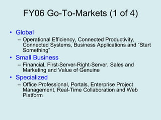 FY06 Go-To-Markets (1 of 4) Global Operational Efficiency, Connected Productivity, Connected Systems, Business Applications and “Start Something” Small Business Financial, First-Server-Right-Server, Sales and Marketing and Value of Genuine Specialized Office Professional, Portals, Enterprise Project Management, Real-Time Collaboration and Web Platform 