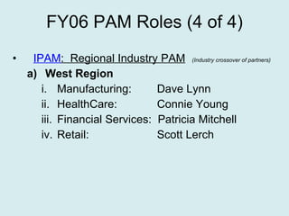 FY06 PAM Roles (4 of 4) IPAM :  Regional Industry PAM   (Industry crossover of partners) West Region Manufacturing:  Dave Lynn HealthCare:  Connie Young Financial Services:  Patricia Mitchell Retail:  Scott Lerch 