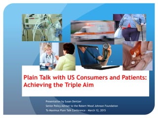Plain Talk with US Consumers and Patients:
Achieving the Triple Aim
Presentation by Susan Dentzer
Senior Policy Adviser to the Robert Wood Johnson Foundation
To Maximus Plain Talk Conference – March 12, 2015
 