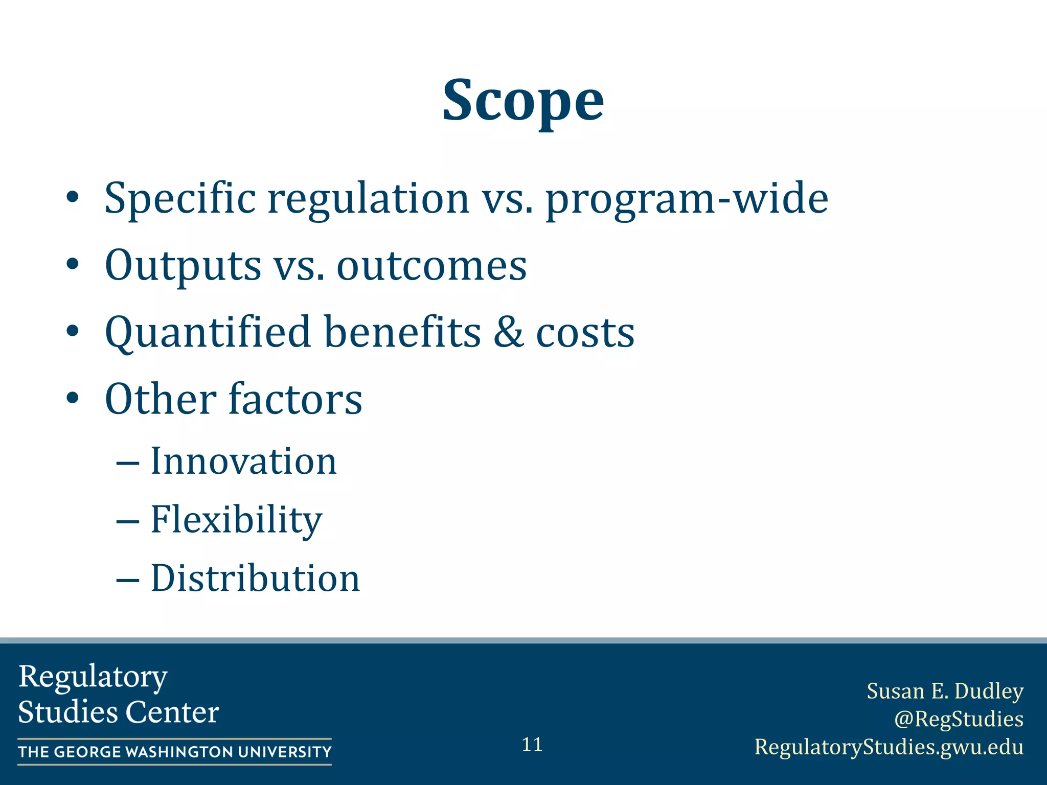 Susan E. Dudley
@RegStudies
RegulatoryStudies.gwu.edu
Scope
• Specific regulation vs. program-wide
• Outputs vs. outcomes
• Quantified benefits & costs
• Other factors
– Innovation
– Flexibility
– Distribution
11
 