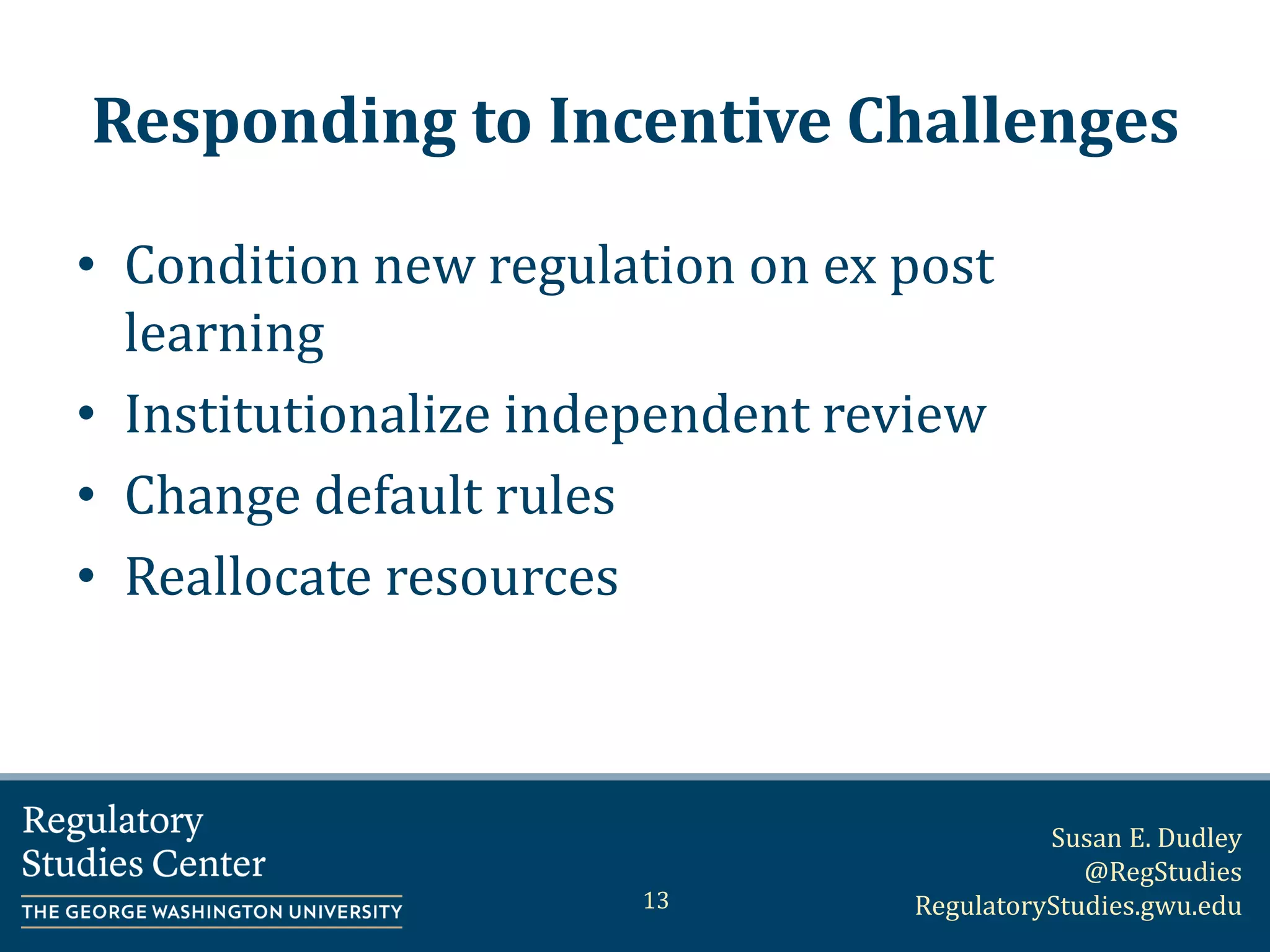 Susan E. Dudley
@RegStudies
RegulatoryStudies.gwu.edu
Responding to Incentive Challenges
• Condition new regulation on ex post
learning
• Institutionalize independent review
• Change default rules
• Reallocate resources
13
 
