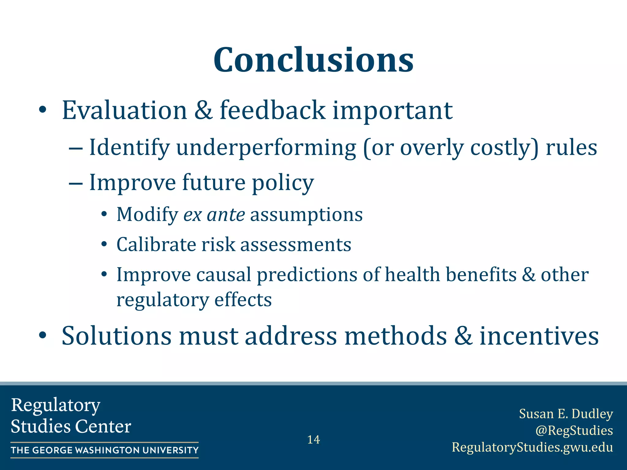 Susan E. Dudley
@RegStudies
RegulatoryStudies.gwu.edu
Conclusions
• Evaluation & feedback important
– Identify underperforming (or overly costly) rules
– Improve future policy
• Modify ex ante assumptions
• Calibrate risk assessments
• Improve causal predictions of health benefits & other
regulatory effects
• Solutions must address methods & incentives
14
 