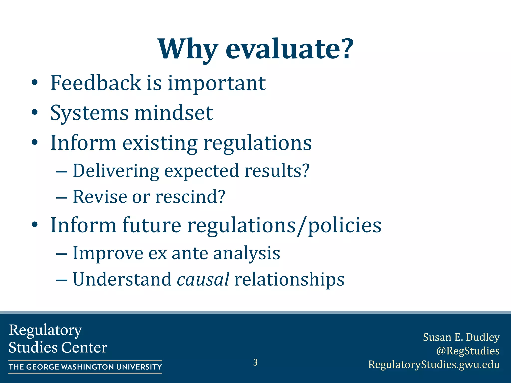 Susan E. Dudley
@RegStudies
RegulatoryStudies.gwu.edu
Why evaluate?
• Feedback is important
• Systems mindset
• Inform existing regulations
– Delivering expected results?
– Revise or rescind?
• Inform future regulations/policies
– Improve ex ante analysis
– Understand causal relationships
3
 