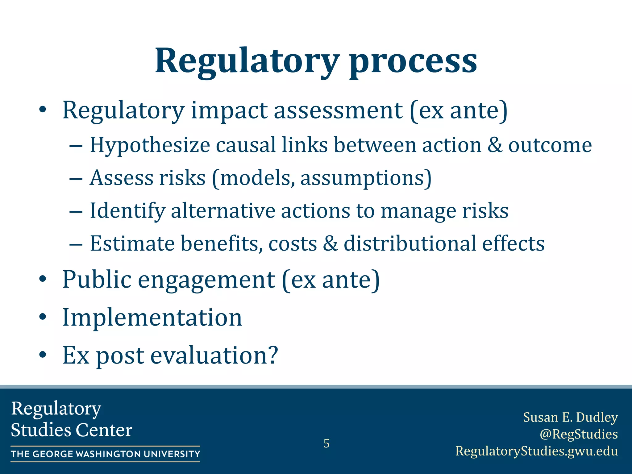 Susan E. Dudley
@RegStudies
RegulatoryStudies.gwu.edu
Regulatory process
• Regulatory impact assessment (ex ante)
– Hypothesize causal links between action & outcome
– Assess risks (models, assumptions)
– Identify alternative actions to manage risks
– Estimate benefits, costs & distributional effects
• Public engagement (ex ante)
• Implementation
• Ex post evaluation?
5
 