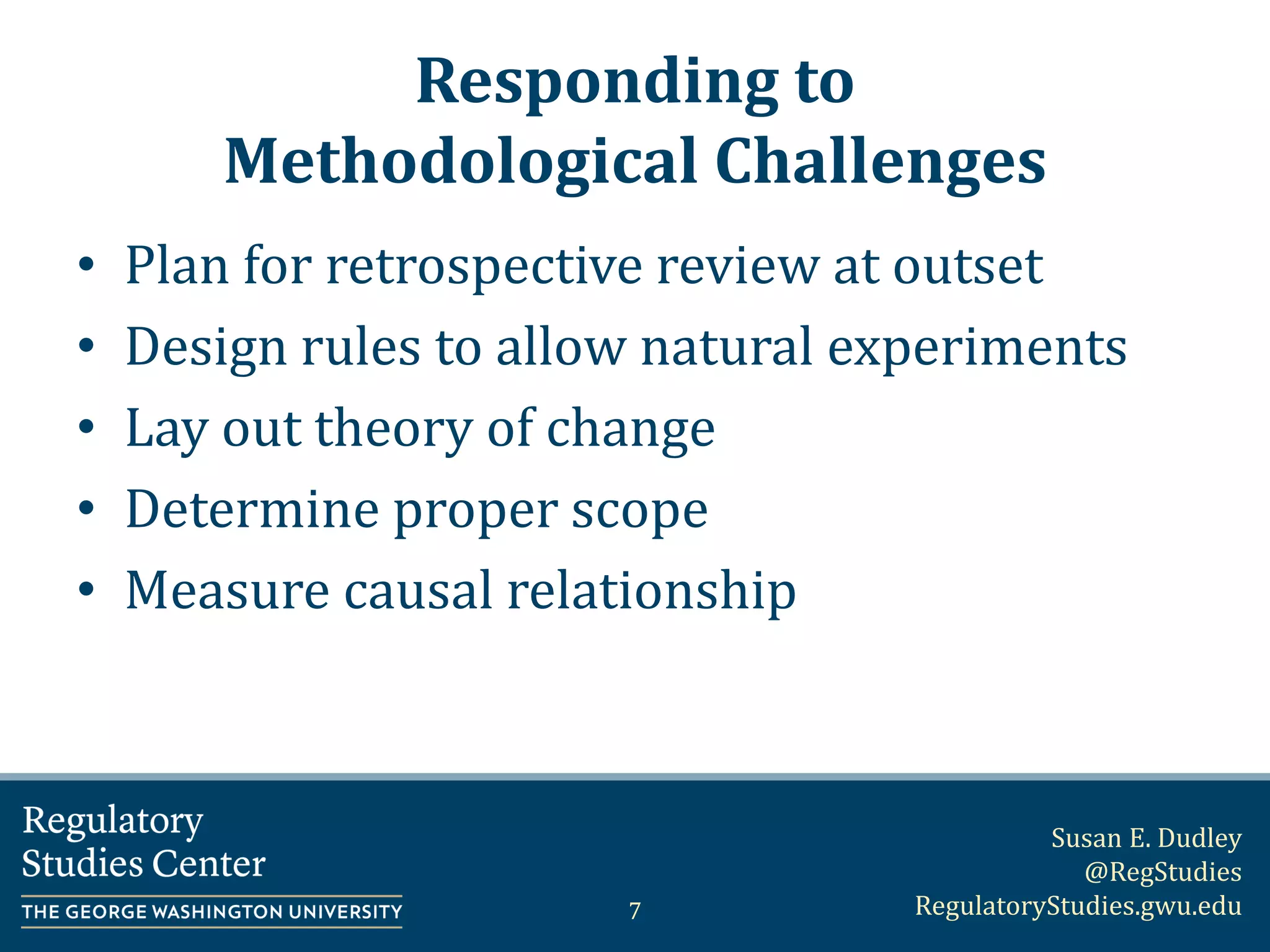 Susan E. Dudley
@RegStudies
RegulatoryStudies.gwu.edu
Responding to
Methodological Challenges
• Plan for retrospective review at outset
• Design rules to allow natural experiments
• Lay out theory of change
• Determine proper scope
• Measure causal relationship
7
 