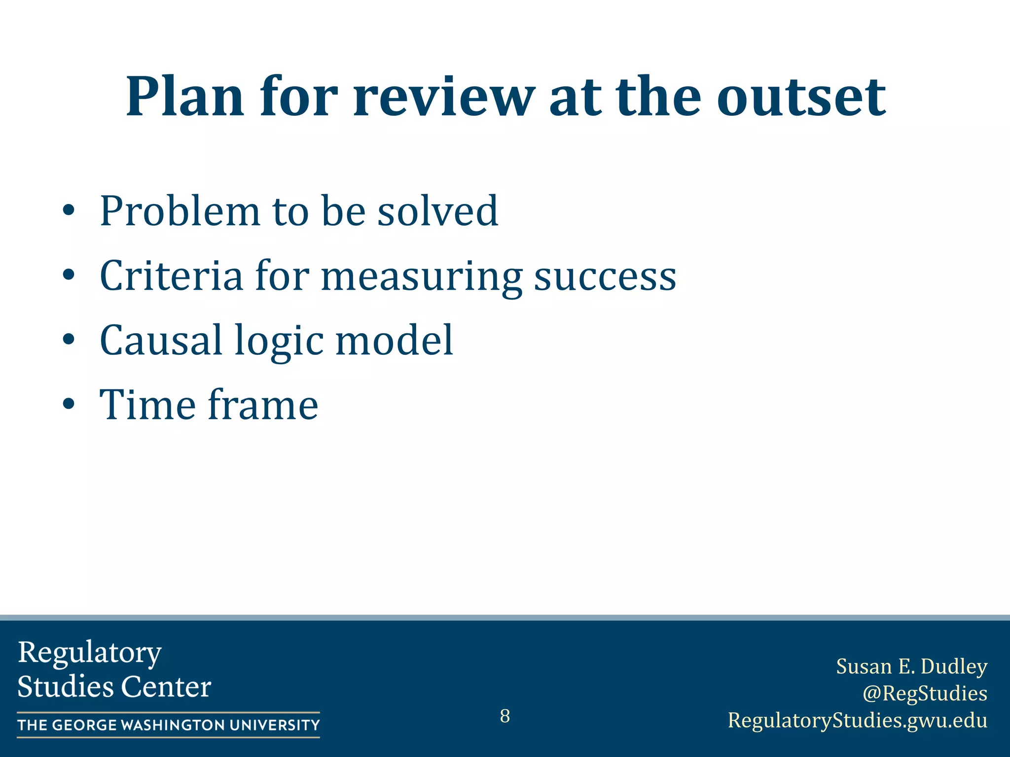 Susan E. Dudley
@RegStudies
RegulatoryStudies.gwu.edu
Plan for review at the outset
• Problem to be solved
• Criteria for measuring success
• Causal logic model
• Time frame
8
 