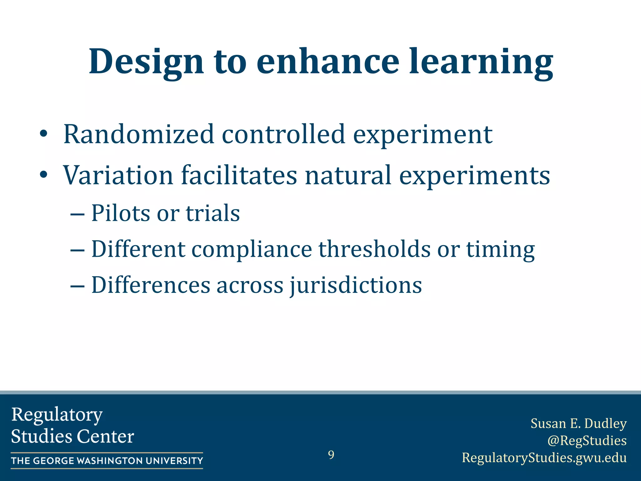 Susan E. Dudley
@RegStudies
RegulatoryStudies.gwu.edu
Design to enhance learning
• Randomized controlled experiment
• Variation facilitates natural experiments
– Pilots or trials
– Different compliance thresholds or timing
– Differences across jurisdictions
9
 
