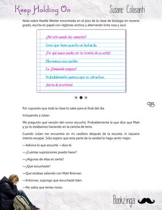 98
Keep Holding On Susane Colasanti
Bookzinga
Nota sobre Noelle Wexler encontrada en el piso de la clase de biología en noveno
grado, escrita en papel con reglones anchos y alternando tinta rosa y azul:
G E G
Por supuesto que toda la clase lo sabe para el final del día.
Incluyendo a Julian.
Me pregunto qué versión del rumor escuchó. Probablemente la que dice que Matt
y yo lo estábamos haciendo en la cancha de tenis.
Cuando Julian me encuentra en mi casillero después de la escuela, ni siquiera
intento escapar. Sólo espero que esta parte de la verdad lo haga sentir mejor.
—Adivina lo que escuché —dice él.
—¿Cuántas suposiciones puedo hacer?
—¿Algunas de ellas es cierta?
—¿Qué escuchaste?
—Que estabas saliendo con Matt Brennan.
—Entonces, supongo que escuchaste bien.
—No sabía que tenías novio.
¡¿NW está usando dos camisetas?!
Creo que tiene puesto un leotardo.
¿Por qué nunca puedes ver los tirantes de su sostén?
Ella nunca usa sostén.
Ew. ¿Demasiado pegajoso?
Probablemente piensa que es atractivo.
¡Alerta de prostituta!
 