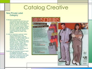 Catalog Creative New Private Label Category A decision to expand from manufacturing only print tops and expand into solid color tops and bottoms required careful planning as this would be a much larger risk in terms of cost and inventory sku’s for a single category. More risk was created with the decision to expand using new fashion colors instead of a basic color palette.  In order to maximize customer notice and acceptance of a new category and target a specific customer we had not been able to penetrate. I researched how employees in those settings were wearing scrubs. Taking cues from the look of those health care workers and and some creative casing of the “ Doc Martins”  and “ Diesel”  fashion websites, I worked with my creative team to come up with this layout. Customers we had been trying to reach on targeted B-to-B lists immediately identified with this “look” and  acceptance was huge, resulting in more expansion of solid color scrub categories.  