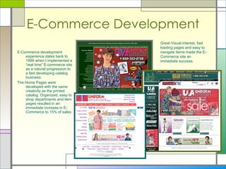E-Commerce Development E-Commerce development experience dates back to 1999 when I implemented a “real time” E-commerce site as a natural progression to a fast developing catalog business.  The Home Pages were developed with the same creativity as the printed catalog. Organized, easy to shop departments and item pages resulted in an immediate increase in E-Commerce to 15% of sales.  Great Visual interest, fast loading pages and easy to navigate items made the E-Commerce site an immediate success. 