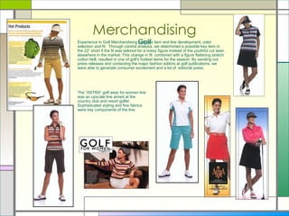 Merchandising Golf Experience in Golf Merchandising includes item and line development, color selection and fit.  Through careful analysis, we determined a possible key item in the 22” short if the fit was tailored for a missy figure instead of the youthful cut seen elsewhere in the market. This change in fit  combined with a figure flattering stretch cotton twill, resulted in one of golf’s hottest items for the season. By sending out press releases and contacting the major fashion editors at golf publications, we were able to generate consumer excitement and a lot of  editorial press.  The “ASTRA” golf wear for women line was an upscale line aimed at the country club and resort golfer.  Sophisticated styling and fine fabrics were key components of the line. 