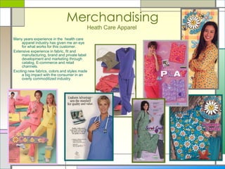 Merchandising Heath Care Apparel   Many years experience in the  health care apparel industry has given me an eye for what works for this customer. Extensive experience in fabric, fit and manufacturing, brand and private label development and marketing through catalog, E-commerce and retail channels.  Exciting new fabrics, colors and styles made a big impact with the consumer in an overly commoditized industry.  