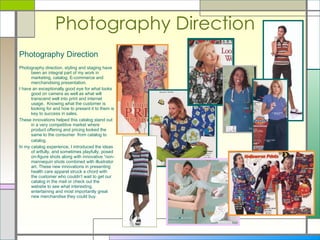 Photography Direction   Photography Direction Photography direction, styling and staging have been an integral part of my work in marketing, catalog, E-commerce and merchandising presentation. I have an exceptionally good eye for what looks good on camera as well as what will transcend well into print and internet usage.  Knowing what the customer is looking for and how to present it to them is key to success in sales.  These innovations helped this catalog stand out in a very competitive market where product offering and pricing looked the same to the consumer  from catalog to catalog.   In my catalog experience, I introduced the ideas of artfully, and sometimes playfully, posed on-figure shots along with innovative “non-mannequin shots combined with illustrator art. These new innovations in presenting health care apparel struck a chord with the customer who couldn’t wait to get our catalog in the mail or check out the website to see what interesting, entertaining and most importantly great new merchandise they could buy.  