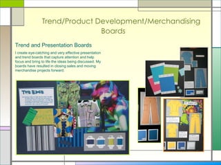 Trend/Product Development/Merchandising Boards Trend and Presentation Boards I create eye-catching and very effective presentation and trend boards that capture attention and help focus and bring to life the ideas being discussed. My boards have resulted in closing sales and moving merchandise projects forward.  