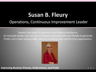 Operations, Continuous Improvement Leader
Insert Photo
Here
Twenty Five years of operations and finance excellence.
An innovate leader who focuses on Process Improvements and People to generate
Profits and create leading edge solutions building super performing organizations.
Improving Business Process, Performance, and Profit   
 