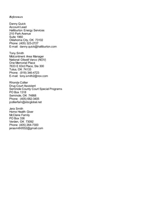 References
Danny Quick
Account Lead
Halliburton Energy Services
210 Park Avenue
Suite 1960
Oklahoma City, OK 73102
Phone: (405) 323-2727
E-mail: danny.quick@halliburton.com
Tony Smith
Midcontinent Area Manager
National Oilwell Varco (NOV)
One Memorial Place
7633 E 63rd Place, Ste 300
Tulsa, OK 74133
Phone: (918) 346-4723
E-mail: tony.smith2@nov.com
Rhonda Collier
Drug Court Assistant
Seminole County Court Special Programs
PO Box 1318
Seminole, OK 74868
Phone: (405) 682-3405
jcollierfam@sbcglobal.net
Jera Smith
Home Health Giver
McClane Family
PO Box 336
Verden, OK 73092
Phone: (405) 264-7300
jerasmith0552@gmail.com
 