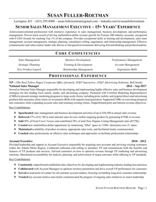 SUSAN FULLER-ROETMAN RESUME Page | 1
SUSAN FULLER-ROETMAN
Lexington, KY – (651) 295-8900 – susan.fullerroetman@gmail.com – linkedin.com/in/susanfullerroetman
SENIOR SALES MANAGEMENT EXECUTIVE – 15+ YEARS’ EXPERIENCE
Achievement-oriented professional with extensive experience in sales management, business development, and performance
management. Proven track record of driving multimillion-dollar revenue growth for Fortune 500 industry accounts, recognized
with 8 CEO Awards for reaching Top 1% of the company. Provides exceptional skills in training and development, sales team
management, account management, strategic planning, consultative selling, negotiation, and relationship management. Effective
communicator and value-centric leader who thrives in fast-paced environments delivering forward-thinking and professionalism.
CORE COMPETENCIES
Sales Management
Strategic Planning
New Product Launch
Business Development
Training & Development
Relationship Management
Performance Management
Account Management
Negotiation Skills
PROFESSIONAL EXPERIENCE
YP – (The Real Yellow Pages) Corporate Office (formerly AT&T Interactive, AT&T Advertising Solutions, Bell South)
National Sales Manager 2012 – Sep 2017
Served as National Sales Manager responsible for developing and implementing highly-effective sales and business development
strategies for this leading local search, media, and advertising company. Partnered with Certified Marketing Representatives
(CMRs) to present strategic marketing programs to large-scale clients, including print, mobile, and targeted direct mail advertising
products that maximize client return on investment (ROI) with superior lead generation. Supported CMRs in converting prospects
into customers while expanding account sales and retaining existing clients. Outperformed print and internet revenue objectives.
Key Contributions:
❖ Spearheaded sales management and business development activities of up to $36.5M in annual sales revenue
❖ Delivered 57% of $1.3M in total national sales for new mobile targeting product by generating $750K in revenue
❖ Sold 50% of Front Cover Towers and contributed 38% of total New Organic Listing Management sales ($575K)
❖ Created new multimillion-dollar opportunity by monetizing “filler” space in 110M+ directories over 21 states
❖ Maintained availability of product inventory, appropriate sales tools, and facilitated timely communication
❖ Coached sales professionals on effective sales techniques and approaches to facilitate professional relationships
Account Executive 2010 – 2012
Provided leadership and support as Account Executive responsible for acquiring new accounts and servicing existing customers
within the Atlanta Metro Region. Conducted outbound cold calling to introduce YP and communicate both the benefits and
features of YP products and services. Advised customers on how to optimize revenue through YP marketing and advertising
solutions. Maintained accountability for analysis, planning, and achievement of target outcomes while adhering to YP standards.
Key Contributions:
❖ Consistently outperformed established sales objectives by developing and implementing industry-leading best practices
❖ Collaborated with Account Managers to optimize territory penetration and drive overall YP performance for customers
❖ Served as lead point of contact for all customer account matters, focusing on building long-term customer relationships
❖ Tracked key account metrics and clearly communicated the progress of ongoing sales initiatives to senior leadership
 