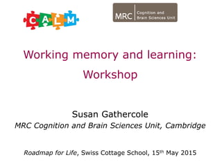 Working memory and learning:
Workshop
Susan Gathercole
MRC Cognition and Brain Sciences Unit, Cambridge
Roadmap for Life, Swiss Cottage School, 15th May 2015
 