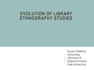 EVOLUTION OF LIBRARY
ETHNOGRAPHY STUDIES
Susan Gibbons
University
Librarian &
Deputy Provost
Yale University
 