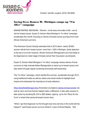 Contact: Jennifer Jurgens, (616) 752-8262
Saving lives: Komen W. Michigan ramps up “I’m
Alive’’ campaign
GRAND RAPIDS, MICHIGAN – Women - of all races and walks of life - are at
risk for breast cancer. Susan G. Komen West Michigan’s “I’m Alive” campaign
accelerates this month, focusing on stories of breast cancer journeys from local
African American survivors.
The American Cancer Society estimates that in 2013 alone, nearly 39,620
women will die from breast cancer: more than 1,300 in Michigan. Early detection
is the key to survival; however, African American Michiganders are more likely to
be diagnosed at a later stage of breast cancer than Caucasian counterparts.
Susan G. Komen West Michigan’s “I’m Alive” campaign shares stories of local
survivors to help motivate fellow Michiganders to stand up to breast cancer and
take action through regular screening and breast self awareness.
The “I’m Alive’’ campaign, which started this summer, accelerates through 2013,
using traditional media as well as videos and social media to highlight local
impact and emphasize the importance of early detection.
Www.AliveWestMichigan.Org showcases courageous stories of local women (as
well as men) and how Komen helped make a difference. It also asks viewers to
take action by donating $5, $10 or $20 dollars, signing up for the “Race for the
Cure” or share their personal breast cancer story.
“When I got that diagnosis my first thought was how and why in the world did this
happen?” said breast cancer survivor Ashlie K. Lowe of Grand Rapids. “Not
 
