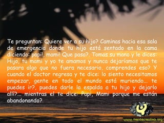 Te preguntan: Quiere ver a su hijo? Caminas hacia esa sala de emergencia donde tu hijo está sentado en la cama diciendo: papi!, mami! Que pasa?. Tomas su mano y le dices: Hijo, tu mami y yo te amamos y nunca dejaríamos que te pasara algo que no fuera necesario, comprendes eso? Y cuando el doctor regresa y te dice: lo siento necesitamos empezar, gente en todo el mundo está muriendo... te puedes ir?, puedes darle la espalda a tu hijo y dejarlo allí?... mientras el te dice: Papi, Mami porque me están abandonando?   