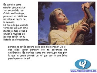 Es curioso como alguien puede estar tan encendido por Cristo en Domingo, pero ser un cristiano invisible el resto de la semana. Es curioso que cuando termines de leer este mensaje, NO lo vas a enviar a muchos de los que están  en tu listado de direcciones, porque no estás seguro de lo que ellos creen? De lo que ellos vayan pensar? No te detengas de enviárselos. Es curioso como me preocupo mas por lo que la gente piense de mí que por lo que Dios pueda pensar de mí. 