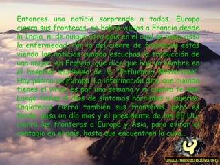 Entonces una noticia sorprende a todos. Europa cierra sus fronteras, no habrá vuelos a Francia desde la India, ni de ningún otro país en el cual se haya visto la enfermedad. Por lo del cierre de fronteras estás viendo las noticias cuando escuchas la traducción de una mujer, en Francia, que dice que hay un hombre en el hospital muriendo de la "Influencia Misteriosa". Hay pánico en Europa. La información dice que cuando tienes el virus, es por una semana y ni cuenta te das. Luego tienes 4 días de síntomas horribles y mueres. Inglaterra cierra también sus fronteras, pero es tarde, pasa un día mas y el presidente de los EE.UU. cierra las fronteras a Europa y Asia, para evitar el contagio en el país, hasta que encuentren la cura... 