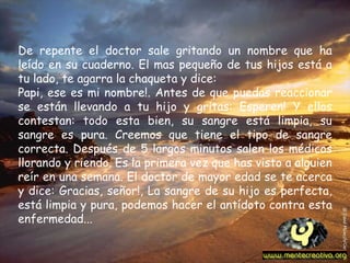 De repente el doctor sale gritando un nombre que ha leído en su cuaderno. El mas pequeño de tus hijos está a tu lado, te agarra la chaqueta y dice:  Papi, ese es mi nombre!. Antes de que puedas reaccionar se están llevando a tu hijo y gritas: Esperen! Y ellos contestan: todo esta bien, su sangre está limpia, su sangre es pura. Creemos que tiene el tipo de sangre correcta. Después de 5 largos minutos salen los médicos llorando y riendo. Es la primera vez que has visto a alguien reír en una semana. El doctor de mayor edad se te acerca y dice: Gracias, señor!, La sangre de su hijo es perfecta, está limpia y pura, podemos hacer el antídoto contra esta enfermedad...   