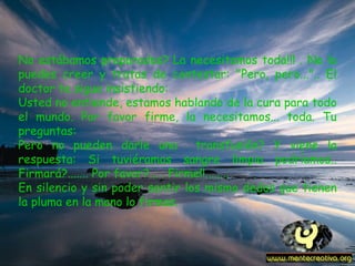 No estábamos preparados? La necesitamos toda!!! . No lo puedes creer y tratas de contestar: "Pero, pero...".. El doctor te sigue insistiendo: Usted no entiende, estamos hablando de la cura para todo el mundo. Por favor firme, la necesitamos... toda. Tu preguntas: Pero no pueden darle una  transfusión? Y viene la respuesta: Si tuviéramos sangre limpia podríamos.. Firmará?....... Por favor?..... Firme!!........ En silencio y sin poder sentir los mismo dedos que tienen la pluma en la mano lo firmas.   