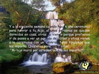 Y a la siguiente semana cu ando hace n una ceremonia para honrar a tu hijo, al gunas pe rsonas se quedan dormidas en casa, otras  no viene n porque prefieren ir de paseo o ver un par tido de  fútbol y otras vienen a la ceremonia con un a sonrisa  falsa fingiendo que les importa. Quisieras para rte y g ritar: "Mi hijo murió por ustedes, que no les importa?"   