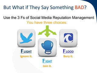 But What if They Say Something BAD?
Use the 3 Fs of Social Media Reputation Management
             You have three choices:




         F LIGHT                 F LOOD
         Ignore it.              Bury it.
                                 Bury
                      F IGHT
                      Join it.
                      Join
 
