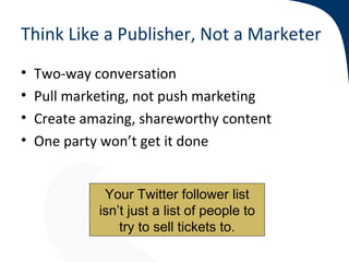 Think Like a Publisher, Not a Marketer
•   Two-way conversation
•   Pull marketing, not push marketing
•   Create amazing, shareworthy content
•   One party won’t get it done


              Your Twitter follower list
             isn’t just a list of people to
                 try to sell tickets to.
 