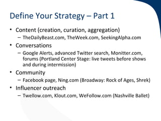Define Your Strategy – Part 1
• Content (creation, curation, aggregation)
   – TheDailyBeast.com, TheWeek.com, SeekingAlpha.com
• Conversations
   – Google Alerts, advanced Twitter search, Monitter.com,
     forums (Portland Center Stage: live tweets before shows
     and during intermission)
• Community
   – Facebook page, Ning.com (Broadway: Rock of Ages, Shrek)
• Influencer outreach
   – Twellow.com, Klout.com, WeFollow.com (Nashville Ballet)
 
