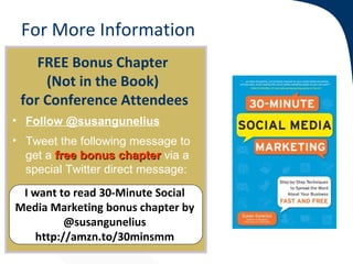 For More Information
    FREE Bonus Chapter
     (Not in the Book)
 for Conference Attendees
• Follow @susangunelius
• Tweet the following message to
  get a free bonus chapter via a
  special Twitter direct message:
 I want to read 30-Minute Social
Media Marketing bonus chapter by
         @susangunelius
   http://amzn.to/30minsmm
 
