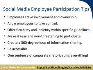 Social Media Employee Participation Tips
  • Employees crave involvement and ownership.
  • Allow employees to take control.
  • Offer flexibility and leniency within specific guidelines.
  • Make it easy and non-threatening to participate.
  • Create a 360-degree loop of information sharing.
  • Be accessible.
  • One sentence of corporate rhetoric ruins everything!


Social Media Policy examples: http://bit.ly/AboutBloggingSocialMediaPolicies
 