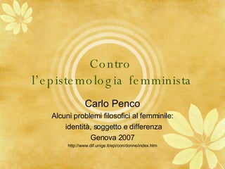 Contro  l’epistemologia femminista Carlo Penco Alcuni problemi filosofici al femminile: identità, soggetto e differenza Genova 2007 http://www.dif.unige.it/epi/con/donne/index.htm 
