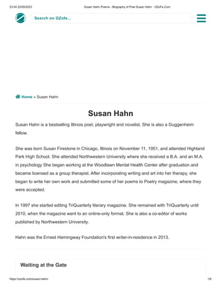 23:54 22/05/2023 Susan Hahn Poems - Biography of Poet Susan Hahn · OZoFe.Com
https://ozofe.com/susan-hahn/ 1/6
Search on OZofe...
 Home » Susan Hahn
Susan Hahn
Susan Hahn is a bestselling Illinois poet, playwright and novelist. She is also a Guggenheim
fellow.
She was born Susan Firestone in Chicago, Illinois on November 11, 1951, and attended Highland
Park High School. She attended Northwestern University where she received a B.A. and an M.A.
in psychology She began working at the Woodlawn Mental Health Center after graduation and
became licensed as a group therapist. After incorporating writing and art into her therapy, she
began to write her own work and submitted some of her poems to Poetry magazine, where they
were accepted.
In 1997 she started editing TriQuarterly literary magazine. She remained with TriQuarterly until
2010, when the magazine went to an online-only format. She is also a co-editor of works
published by Northwestern University.
Hahn was the Ernest Hemingway Foundation's first writer-in-residence in 2013.
Waiting at the Gate

 