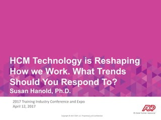 Copyright © 2017 ADP, LLC. Proprietary and Confidential.
HCM Technology is Reshaping
How we Work. What Trends
Should You Respond To?
Susan Hanold, Ph.D.
2017 Training Industry Conference and Expo
April 12, 2017
 