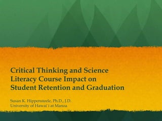 Critical Thinking and Science
Literacy Course Impact on
Student Retention and Graduation
Susan K. Hippensteele, Ph.D., J.D.
University of Hawai`i at Manoa
 