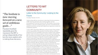 LETTERS TO MIT
COMMUNITY
Letter to the Community: Looking to the
Future
Thursday, February 16, 2012
I write to share with you my decision to step down from the presidency
of MIT. Over the past seven years, working together we have
accomplished far more than I set out to do. The Institute is now moving
forward on a new set of ambitious goals, and I have concluded that the
powerful momentum we have built makes this an opportune moment for
a leadership transition.
I came to MIT in December 2004 with a profound sense of the privilege
and the responsibility of the president’s role. But nothing could have
prepared me for this remarkable community of creative minds. Together,
we have made tremendous progress in dozens of ways, strengthening
MIT’s foundations and setting our sights for the future. We are designing
the policy, technology and education required to address the global
need for sustainable energy. We have accelerated MIT’s ability to
synthesize the strengths of science and engineering to
fi
ght disease and
to invent new powers of computation. We have expanded the Institute’s
global connections. We are charting a course to a new future for
American manufacturing. We have also built a framework for the future
of our campus and neighborhood, forti
fi
ed the Institute’s
fi
nancial
structures, strengthened MIT’s culture of inclusion and increased the
number of undergraduates we can educate. With the recent introduction
of MITx, we are changing the conversation around affordability, access
and excellence in higher education. Through last year’s celebration of
MIT’s Sesquicentennial, our community emerged reenergized and
refocused on our mission of service to the nation and the world. And we
“The Institute is
now moving
forward on a new
set of ambitious
goals…”
President Hock
fi
eld
repeatedly gives the
impression that MIT is
acting independently of her
but she never explains who
is making those decisions.
 