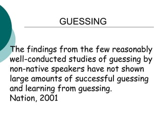 GUESSINGThe findings from the few reasonably well-conducted studies of guessing by non-native speakers have not shown large amounts of successful guessing and learning from guessing.Nation, 2001