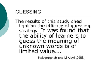 GUESSINGThe results of this study shed light on the efficacy of guessing strategy. It was found that the ability of learners to guess the meaning of unknown words is of limited value….Kaivanpanah and M Alavi, 2008