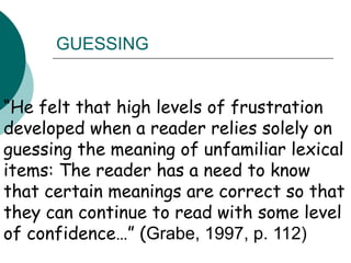 “He felt that high levels of frustration developed when a reader relies solely on guessing the meaning of unfamiliar lexical items: The reader has a need to know that certain meanings are correct so that they can continue to read with some level of confidence…” (Grabe, 1997, p. 112)GUESSING