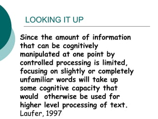 Since the amount of information that can be cognitively manipulated at one point by controlled processing is limited, focusing on slightly or completely unfamiliar words will take up some cognitive capacity that would  otherwise be used for higher level processing of text.      Laufer, 1997 LOOKING IT UP