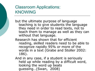 Classroom Applications:KNOWINGbut the ultimate purpose of language teaching is to give students the language they need in order to read texts, not to teach them to manage as well as they can without that language. Research has shown that for efficient reading, skilled readers need to be able to recognize rapidly 95% or more of the words in a text (Grabe and Stoller 2002: 186). And in any case, if a student is seriously held up while reading by a difficult word, looking the word up beats guessing…(Swan,  2008)