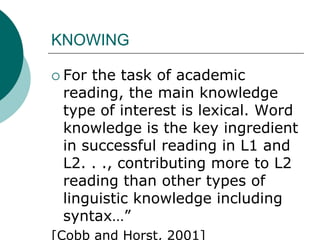 KNOWINGFor the task of academic reading, the main knowledge type of interest is lexical. Word knowledge is the key ingredient in successful reading in L1 and L2. . ., contributing more to L2 reading than other types of linguistic knowledge including syntax…”[Cobb and Horst, 2001] 