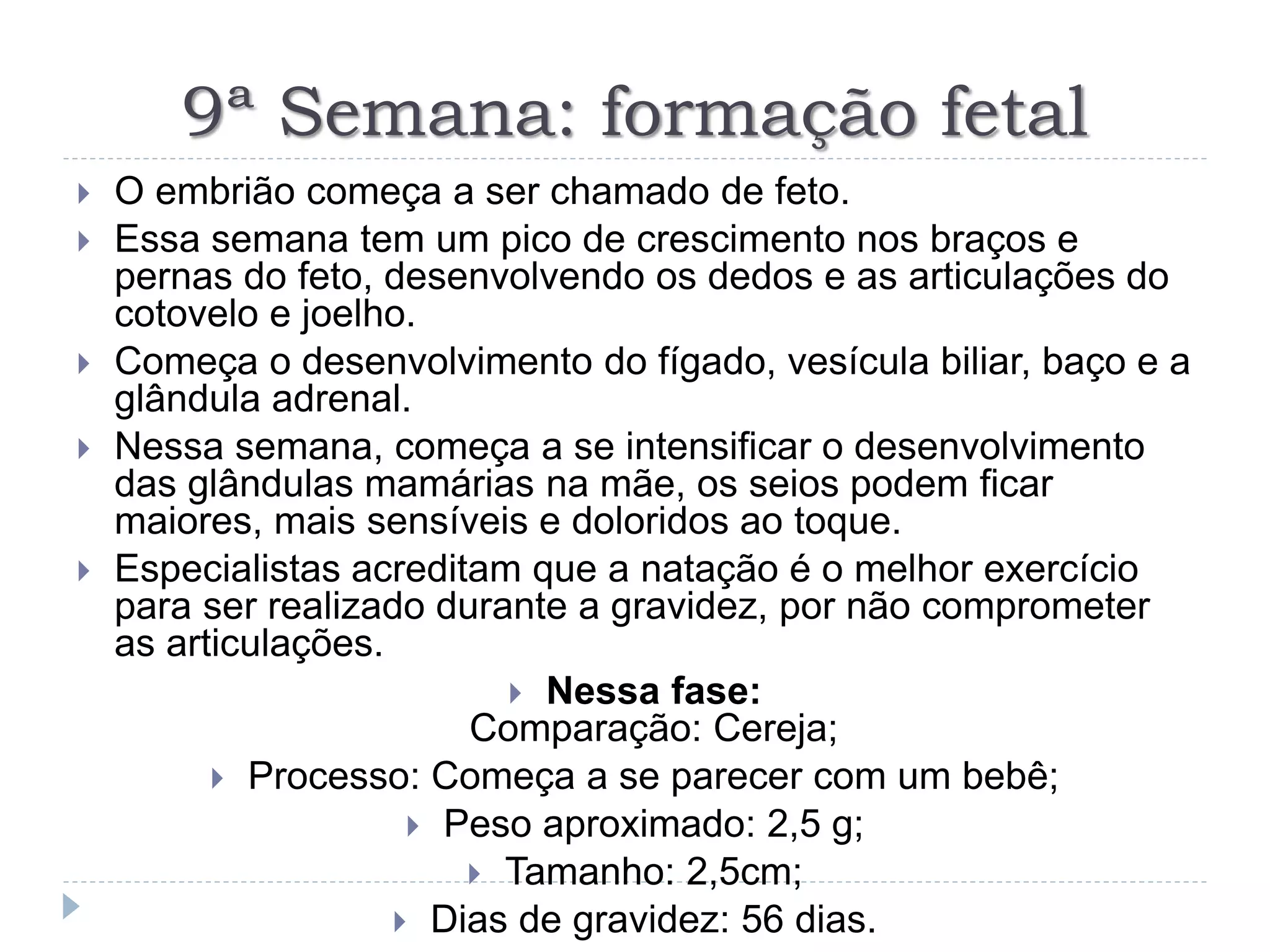 9ª Semana: formação fetal
 O embrião começa a ser chamado de feto.
 Essa semana tem um pico de crescimento nos braços e
pernas do feto, desenvolvendo os dedos e as articulações do
cotovelo e joelho.
 Começa o desenvolvimento do fígado, vesícula biliar, baço e a
glândula adrenal.
 Nessa semana, começa a se intensificar o desenvolvimento
das glândulas mamárias na mãe, os seios podem ficar
maiores, mais sensíveis e doloridos ao toque.
 Especialistas acreditam que a natação é o melhor exercício
para ser realizado durante a gravidez, por não comprometer
as articulações.
 Nessa fase:
Comparação: Cereja;
 Processo: Começa a se parecer com um bebê;
 Peso aproximado: 2,5 g;
 Tamanho: 2,5cm;
 Dias de gravidez: 56 dias.
 